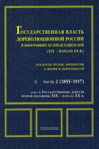 Государственная власть дореволюционной России в биографиях ее представителей (XIX-начало XX века). Часть 2 (1855-1917) Книга 2. Государственные деятели второй половины XIX - начала XX в. Указатель трудов, литературы о жизни и деятельности