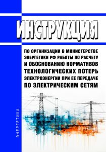 Инструкция по организации в Министерстве энергетики Российской Федерации работы по расчету и обоснованию нормативов технологических потерь электроэнергии при ее передаче по электрическим сетям 2025 год. Последняя редакция