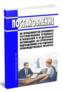Постановление об особенностях правового регулирования трудовых отношений в отдельных организациях, их структурных подразделениях и на отдельных производственных объектах 2026 год. Последняя редакция