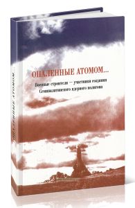 Опаленные атомом. Военные строители - участники создания Семипалатинского ядерного полигона
