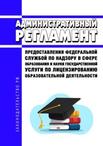 Административный регламент предоставления Федеральной службой по надзору в сфере образования и науки государственной услуги по лицензированию образовательной деятельности 2025 год. Последняя редакция