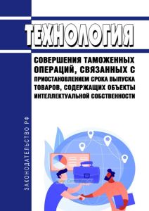 Технология совершения таможенных операций, связанных с приостановлением срока выпуска товаров, содержащих объекты интеллектуальной собственности 2025 год. Последняя редакция