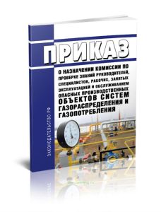 Приказ о назначении комиссии по проверке знаний руководителей, специалистов, рабочих, занятых эксплуатацией и обслуживанием опасных производственных объектов систем газораспределения и газопотребления