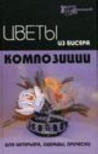 Цветы из бисера: композиции для интерьера, одежды, прически. - Изд. 2 - е