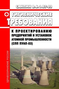 СанПиН 2.6.1.07-03 Гигиенические требования к проектированию предприятий и установок атомной промышленности (СПП ПУАП-03) 2025 год. Последняя редакция