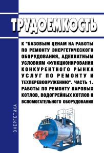 Трудоемкость к "базовым ценам на работы по ремонту энергетического оборудования, адекватным условиям функционирования конкурентного рынка услуг по ремонту и техперевооружению. Часть 1. Работы по ремонту паровых котлов, водогрейных котлов и вспомогательного оборудования