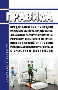 Правила предоставления субсидий российским организациям на финансовое обеспечение затрат на разработку, испытание и внедрение инновационной продукции реабилитационной направленности с участием инвалидов 2025 год. Последняя редакция