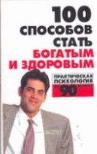 100 способов стать богатым и здоровым: Практическая психология