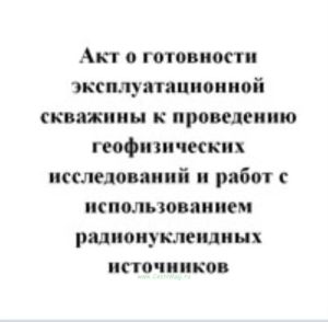 Акт о готовности эксплуатационной скважины к проведению геофизических исследований и работ с использованием радионуклеидных источников