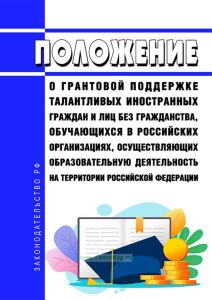Положение о грантовой поддержке талантливых иностранных граждан и лиц без гражданства, обучающихся в российских организациях, осуществляющих образовательную деятельность на территории Российской Федерации 2025 год. Последняя редакция